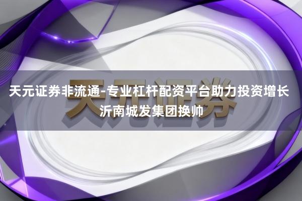 天元证券非流通-专业杠杆配资平台助力投资增长 沂南城发集团换帅