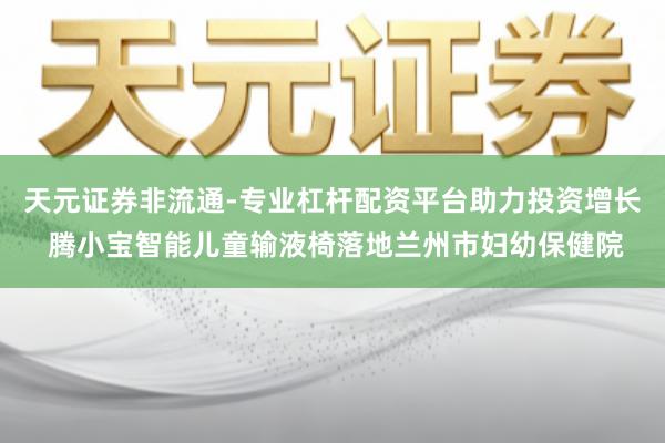 天元证券非流通-专业杠杆配资平台助力投资增长 腾小宝智能儿童输液椅落地兰州市妇幼保健院