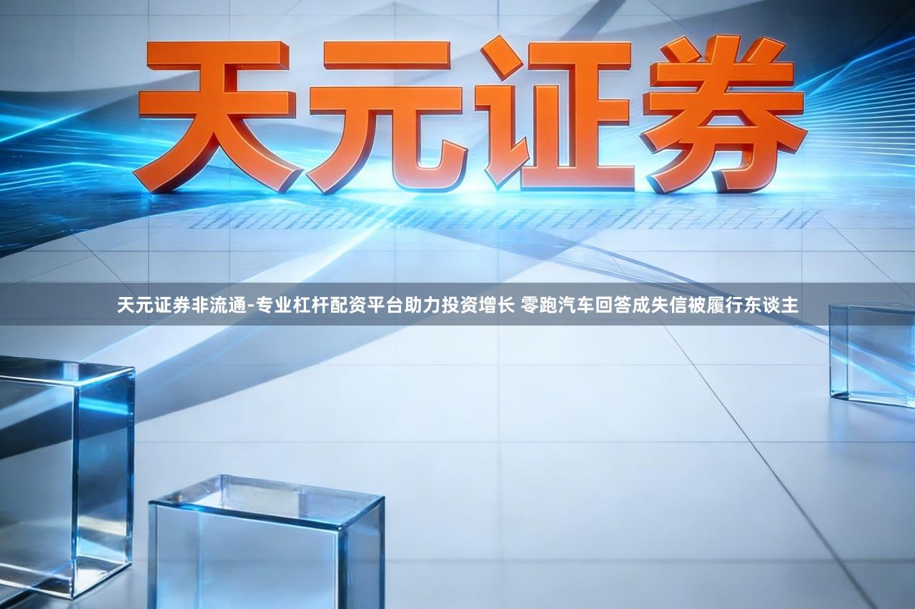 天元证券非流通-专业杠杆配资平台助力投资增长 零跑汽车回答成失信被履行东谈主