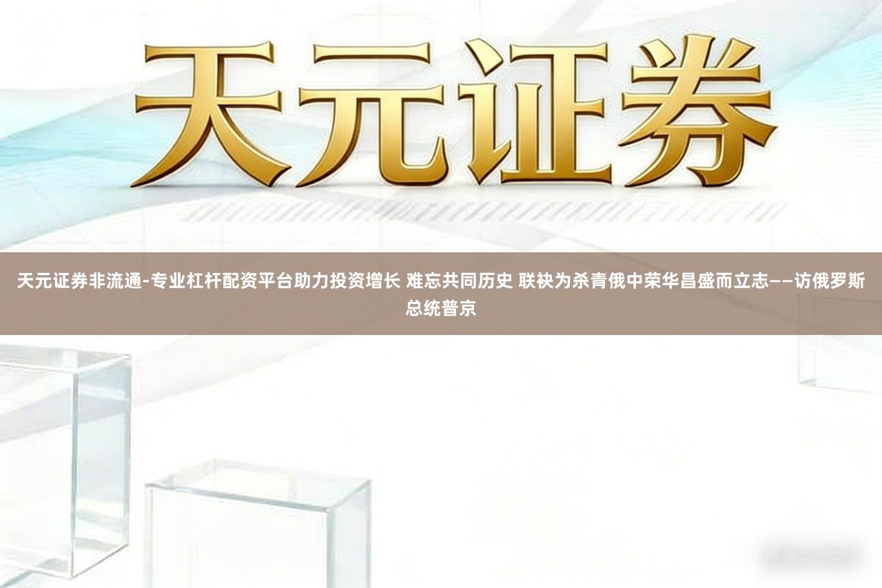 天元证券非流通-专业杠杆配资平台助力投资增长 难忘共同历史 联袂为杀青俄中荣华昌盛而立志——访俄罗斯总统普京