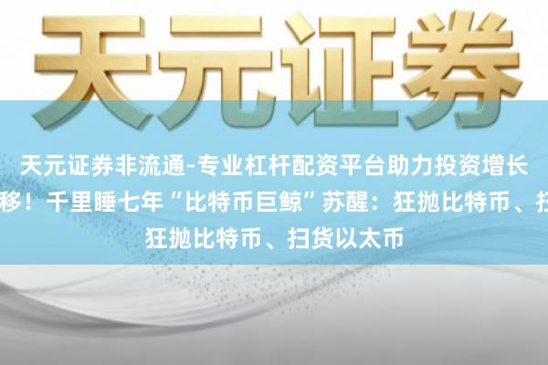 天元证券非流通-专业杠杆配资平台助力投资增长 百亿大挪移！千里睡七年“比特币巨鲸”苏醒：狂抛比特币、扫货以太币