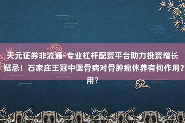 天元证券非流通-专业杠杆配资平台助力投资增长 疑忌!石家庄王冠中医骨病对骨肿瘤休养有何作用?