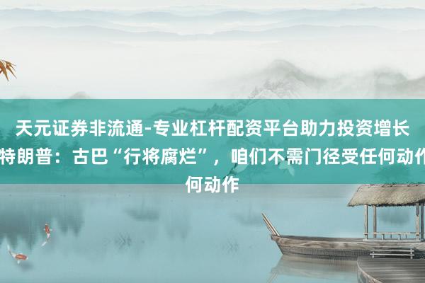 天元证券非流通-专业杠杆配资平台助力投资增长 特朗普：古巴“行将腐烂”，咱们不需门径受任何动作