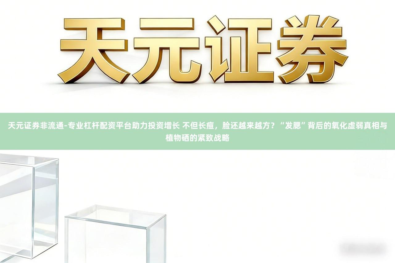 天元证券非流通-专业杠杆配资平台助力投资增长 不但长痘,脸还越来越方?“发腮”背后的氧化虚弱真相与植物硒的紧致战略