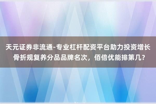 天元证券非流通-专业杠杆配资平台助力投资增长 骨折规复养分品品牌名次,佰倍优能排第几?
