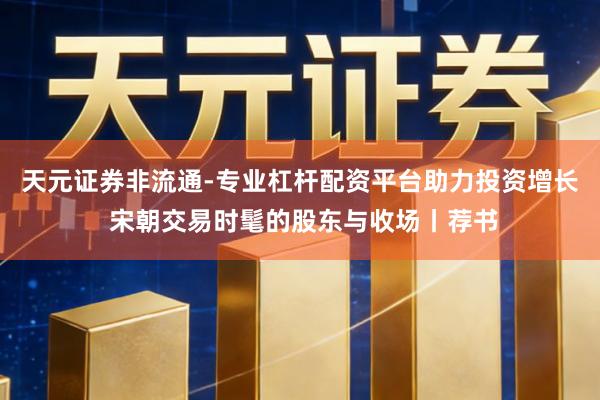 天元证券非流通-专业杠杆配资平台助力投资增长 宋朝交易时髦的股东与收场丨荐书
