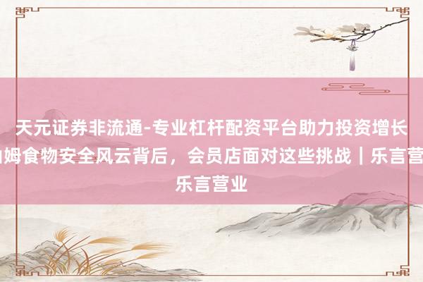 天元证券非流通-专业杠杆配资平台助力投资增长 山姆食物安全风云背后,会员店面对这些挑战|乐言营业