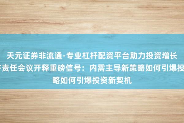 天元证券非流通-专业杠杆配资平台助力投资增长 中央经济责任会议开释重磅信号：内需主导新策略如何引爆投资新契机