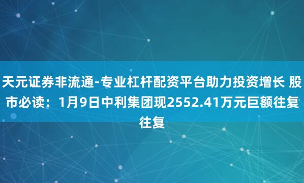 天元证券非流通-专业杠杆配资平台助力投资增长 股市必读:1月9日中利集团现2552.41万元巨额往复