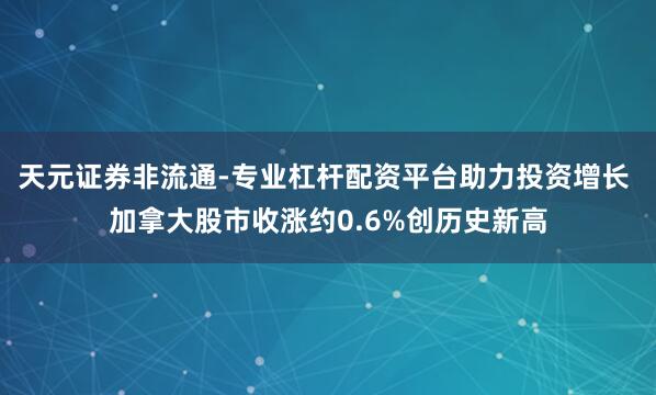 天元证券非流通-专业杠杆配资平台助力投资增长 加拿大股市收涨约0.6%创历史新高