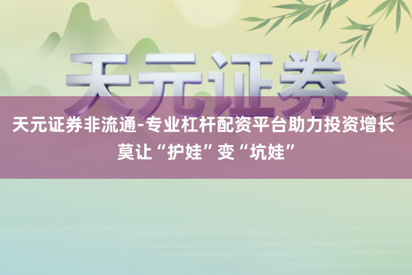 天元证券非流通-专业杠杆配资平台助力投资增长 莫让“护娃”变“坑娃”