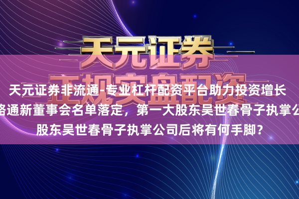 天元证券非流通-专业杠杆配资平台助力投资增长 直击股东大会|ST路通新董事会名单落定，第一大股东吴世春骨子执掌公司后将有何手脚？