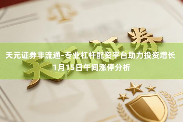 天元证券非流通-专业杠杆配资平台助力投资增长 1月15日午间涨停分析