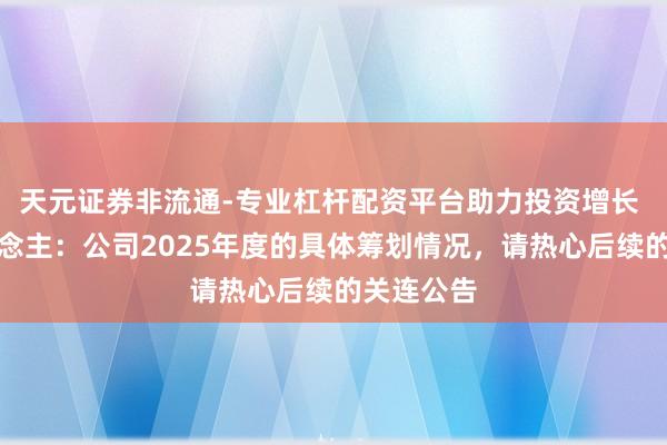 天元证券非流通-专业杠杆配资平台助力投资增长 机器东说念主：公司2025年度的具体筹划情况，请热心后续的关连公告