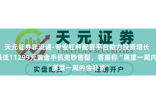 天元证券非流通-专业杠杆配资平台助力投资增长 京东推最低11299元黄金手机壳秒售罄,客服称“展望一周内会补货”