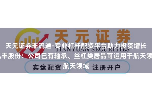 天元证券非流通-专业杠杆配资平台助力投资增长 兆丰股份：公司已有轴承、丝杠类居品可运用于航天领域